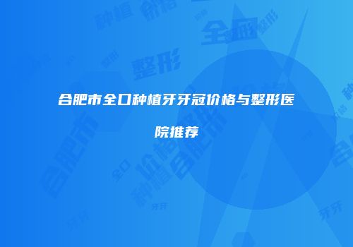 合肥市全口种植牙牙冠价格与整形医院推荐