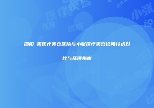 邵阳徳美医疗美容医院与小张医疗美容诊所技术对比与择医指南