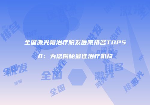 全国激光帽治疗脱发医院排名TOP50：为您揭秘最佳治疗机构
