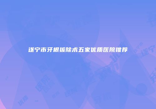 遂宁市牙根拔除术五家优质医院推荐