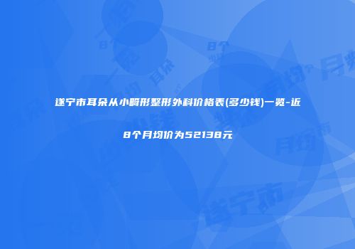 遂宁市耳朵从小畸形整形外科价格表(多少钱)一览-近8个月均价为52138元