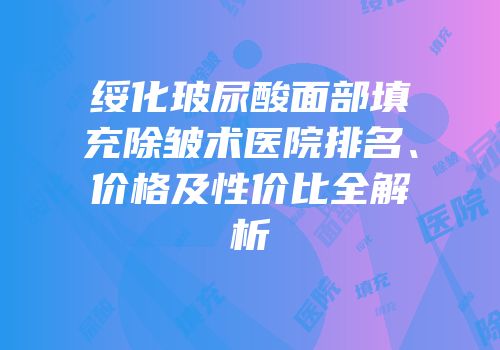 绥化玻尿酸面部填充除皱术医院排名、价格及性价比全解析