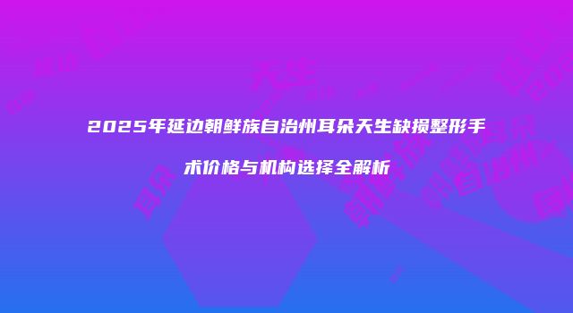 2025年延边朝鲜族自治州耳朵天生缺损整形手术价格与机构选择全解析