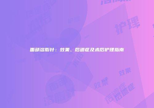 面部溶脂针：效果、后遗症及术后护理指南