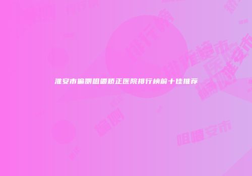 淮安市偏侧咀嚼矫正医院排行榜前十佳推荐