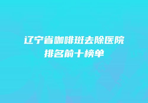 辽宁省咖啡斑去除医院排名前十榜单