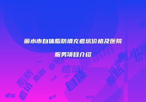 丽水市自体脂肪填充痘坑价格及医院服务项目介绍