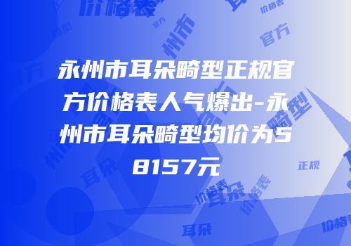 永州市耳朵畸型正规官方价格表人气爆出-永州市耳朵畸型均价为58157元