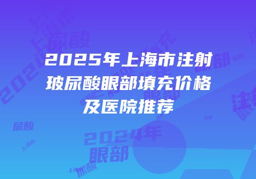 2025年上海市注射玻尿酸眼部填充价格及医院推荐