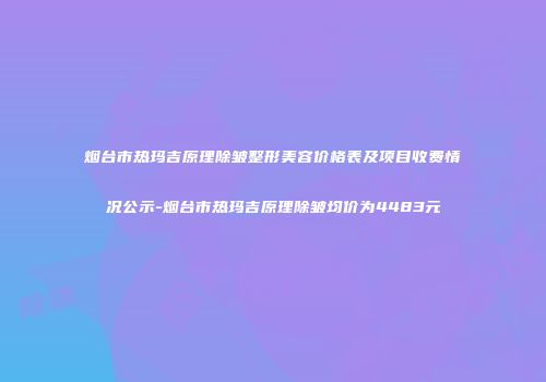 烟台市热玛吉原理除皱整形美容价格表及项目收费情况公示-烟台市热玛吉原理除皱均价为4483元
