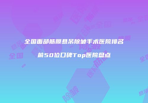 全国面部筋膜悬吊除皱手术医院排名前50位口碑Top医院盘点