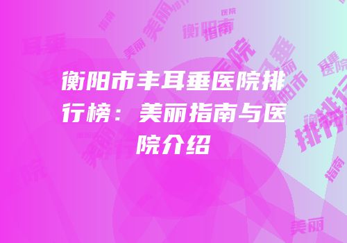 衡阳市丰耳垂医院排行榜：美丽指南与医院介绍