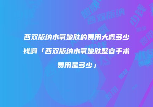 西双版纳水氧嫩肤的费用大概多少钱啊「西双版纳水氧嫩肤整容手术费用是多少」
