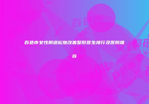 百色市女性阴道松弛改善整形医生排行及医院推荐