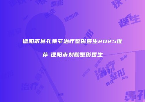 德阳市鼻孔狭窄治疗整形医生2025推荐-德阳市刘鹏整形医生