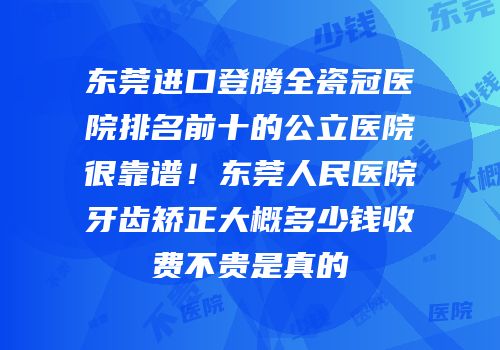东莞进口登腾全瓷冠医院排名前十的公立医院很靠谱！东莞人民医院牙齿矫正大概多少钱收费不贵是真的