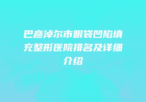 巴彦淖尔市眼袋凹陷填充整形医院排名及详细介绍