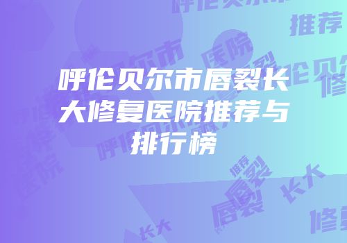 呼伦贝尔市唇裂长大修复医院推荐与排行榜