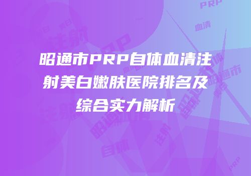 昭通市PRP自体血清注射美白嫩肤医院排名及综合实力解析