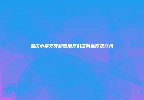 重庆市镶牙牙龈萎缩牙科医院推荐及详情