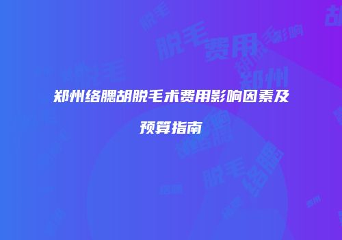 郑州络腮胡脱毛术费用影响因素及预算指南