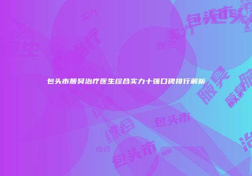 包头市腋臭治疗医生综合实力十强口碑排行解析