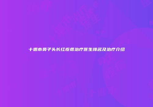 十堰市鼻子头长红疙瘩治疗医生排名及治疗介绍