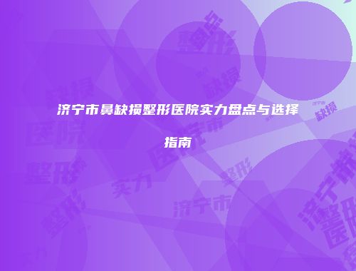 济宁市鼻缺损整形医院实力盘点与选择指南
