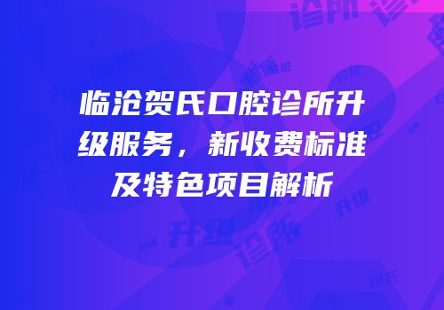 临沧贺氏口腔诊所升级服务，新收费标准及特色项目解析