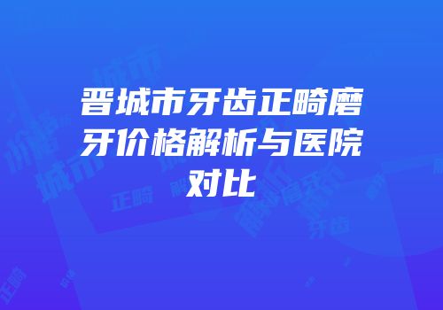 晋城市牙齿正畸磨牙价格解析与医院对比