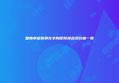 盘锦市硅胶填充丰胸医院排名及价格一览