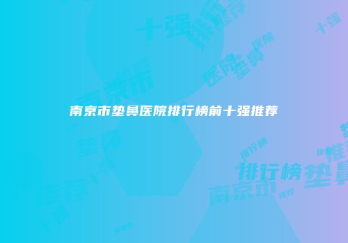南京市垫鼻医院排行榜前十强推荐