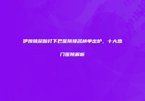 伊婉玻尿酸打下巴医院排名榜单出炉，十大热门医院解析