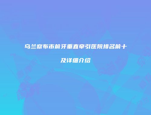 乌兰察布市前牙垂直牵引医院排名前十及详细介绍