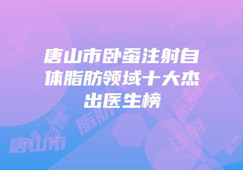 唐山市卧蚕注射自体脂肪领域十大杰出医生榜