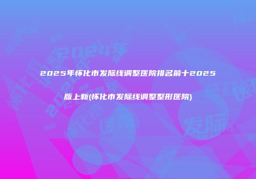 2025年怀化市发际线调整医院排名前十2025版上新(怀化市发际线调整整形医院)