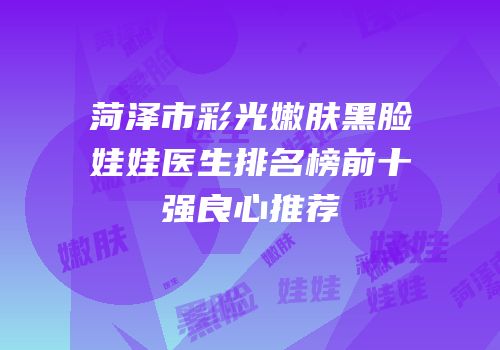 菏泽市彩光嫩肤黑脸娃娃医生排名榜前十强良心推荐
