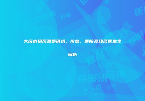 大庆市招风耳整形术：价格、医院及知名医生全解析