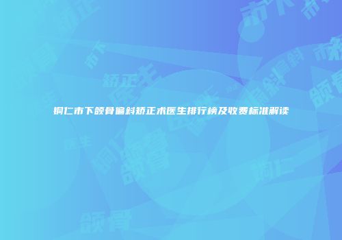 铜仁市下颌骨偏斜矫正术医生排行榜及收费标准解读