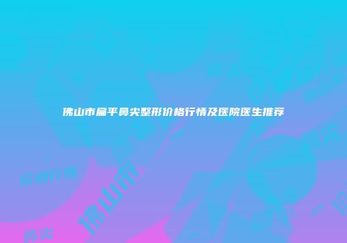 佛山市扁平鼻尖整形价格行情及医院医生推荐