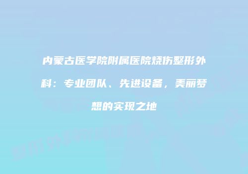 内蒙古医学院附属医院烧伤整形外科：专业团队、先进设备，美丽梦想的实现之地