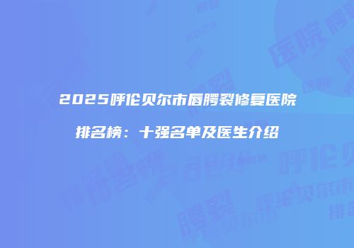 2025呼伦贝尔市唇腭裂修复医院排名榜：十强名单及医生介绍
