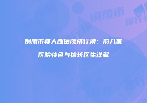 铜陵市瘦大腿医院排行榜：前八家医院特色与擅长医生详解