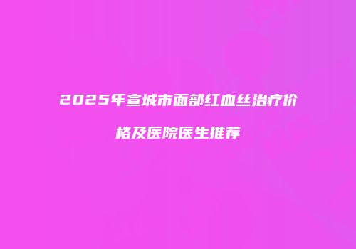 2025年宣城市面部红血丝治疗价格及医院医生推荐