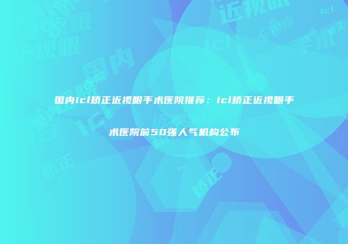 国内icl矫正近视眼手术医院推荐：icl矫正近视眼手术医院前50强人气机构公布