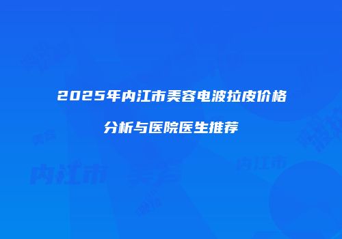 2025年内江市美容电波拉皮价格分析与医院医生推荐