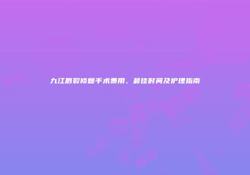 九江唇裂修复手术费用、最佳时间及护理指南