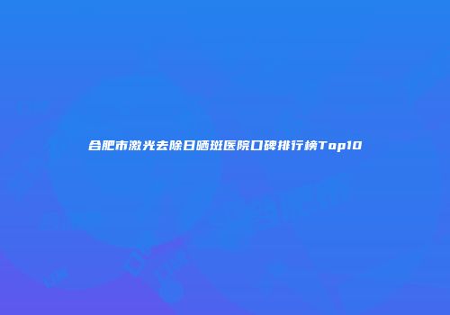 合肥市激光去除日晒斑医院口碑排行榜Top10