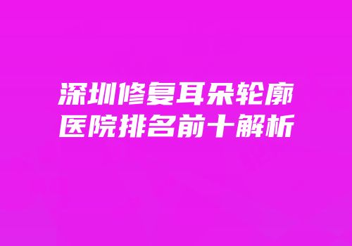 深圳修复耳朵轮廓医院排名前十解析
