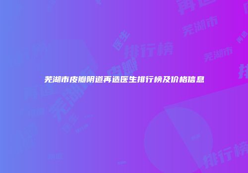 芜湖市皮瓣阴道再造医生排行榜及价格信息